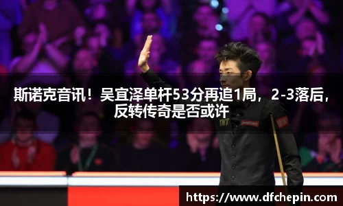 斯诺克音讯！吴宜泽单杆53分再追1局，2-3落后，反转传奇是否或许